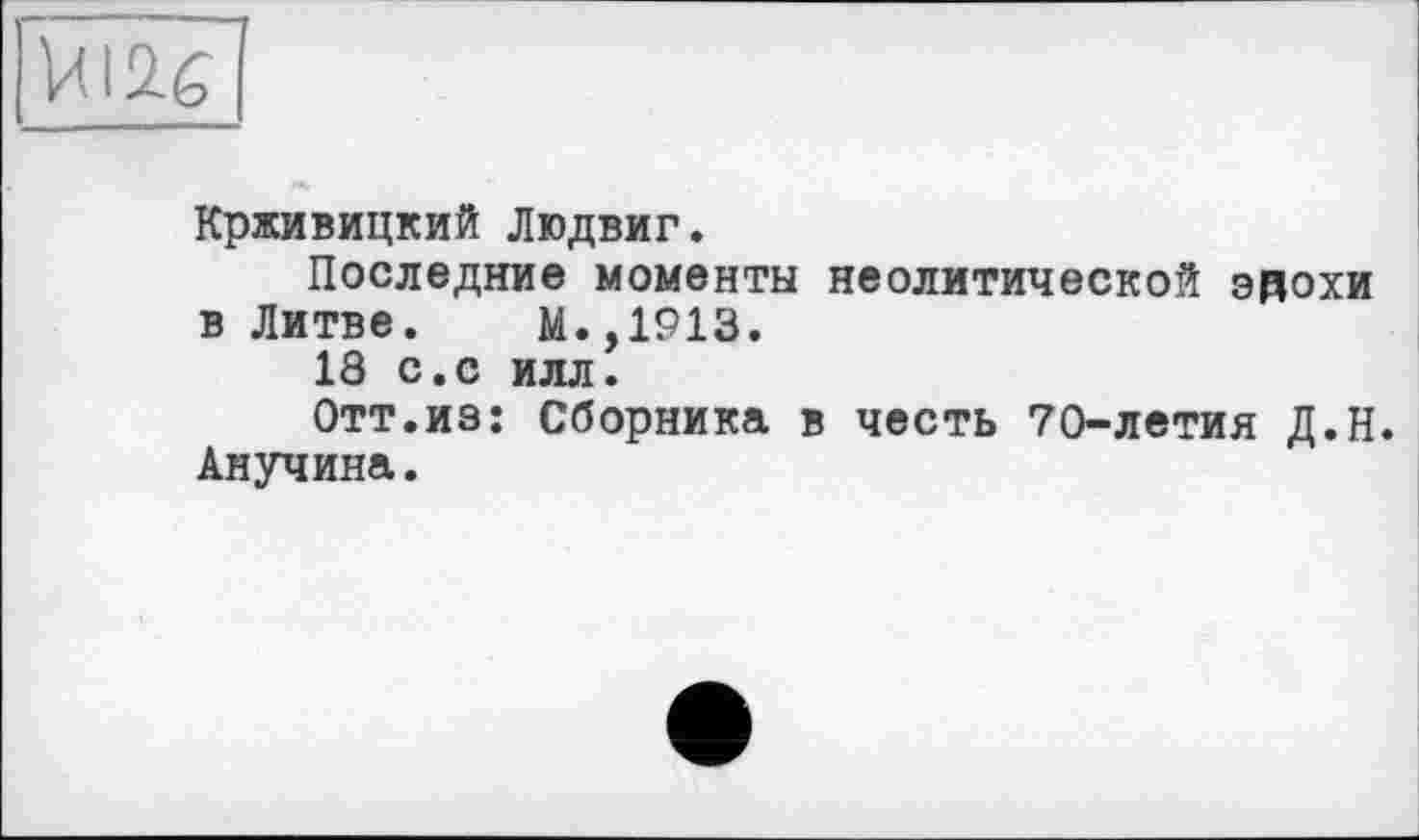 ﻿ЙІ2.6
Крживицкий Людвиг.
Последние моменты неолитической ЭДОХИ в Литве. М.,1913.
18 с.с илл.
Отт.из: Сборника в честь 70-летия Д.Н. Анучина.